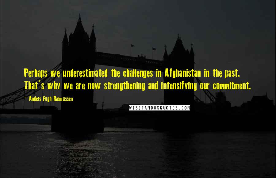 Anders Fogh Rasmussen Quotes: Perhaps we underestimated the challenges in Afghanistan in the past. That's why we are now strengthening and intensifying our commitment.