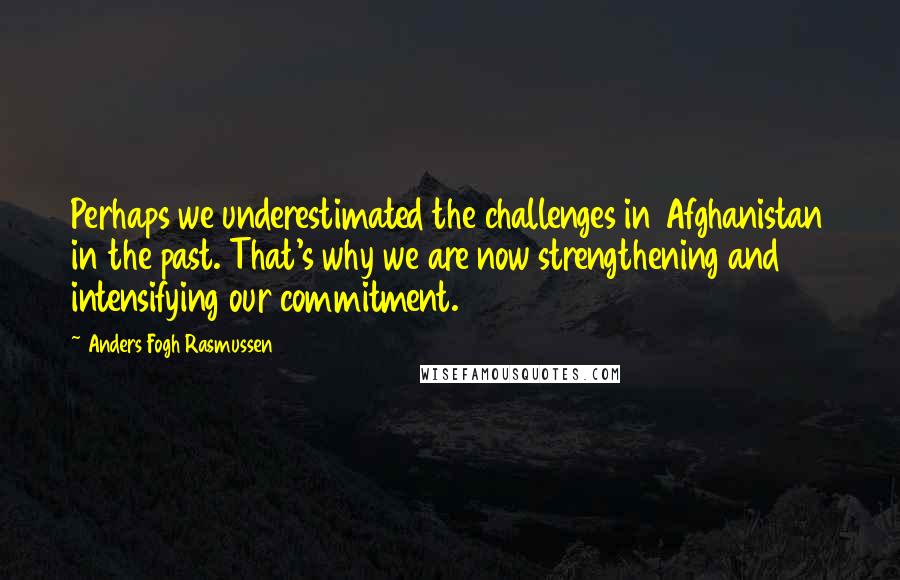 Anders Fogh Rasmussen Quotes: Perhaps we underestimated the challenges in Afghanistan in the past. That's why we are now strengthening and intensifying our commitment.