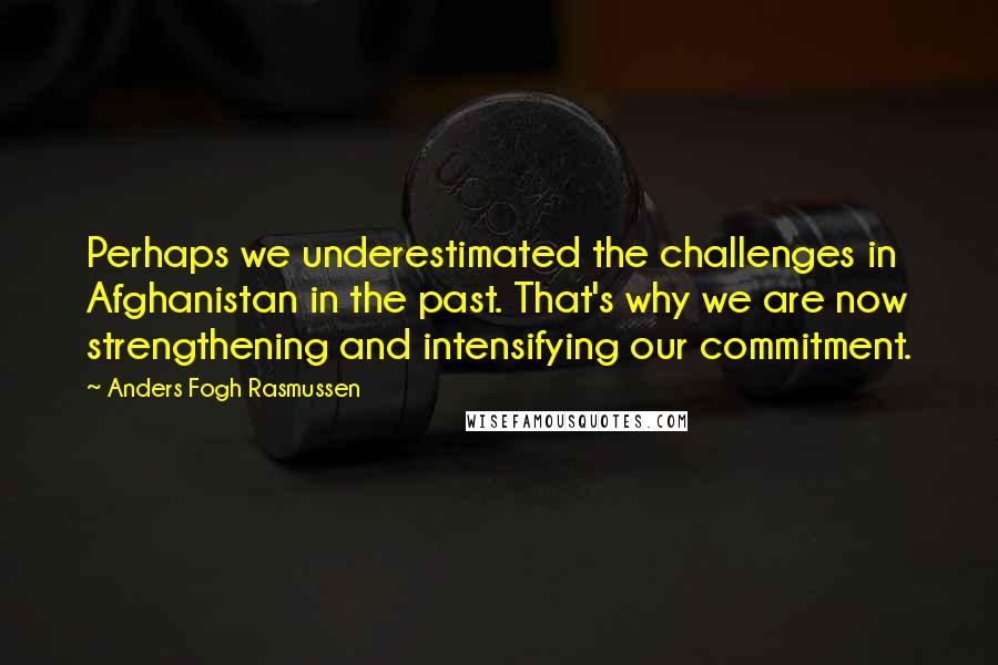 Anders Fogh Rasmussen Quotes: Perhaps we underestimated the challenges in Afghanistan in the past. That's why we are now strengthening and intensifying our commitment.