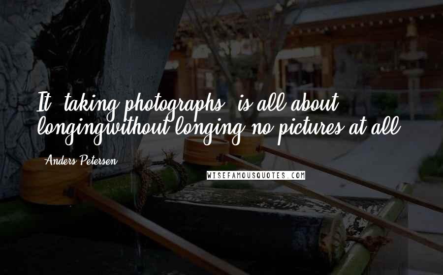 Anders Petersen Quotes: It (taking photographs) is all about longingwithout longing-no pictures at all.