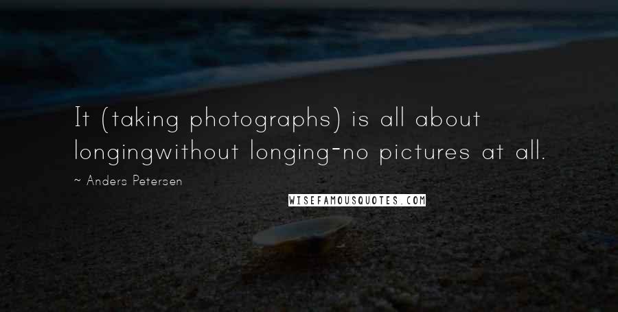 Anders Petersen Quotes: It (taking photographs) is all about longingwithout longing-no pictures at all.