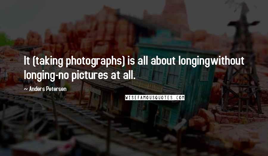 Anders Petersen Quotes: It (taking photographs) is all about longingwithout longing-no pictures at all.