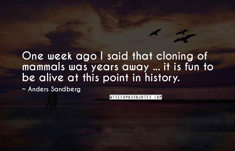 Anders Sandberg Quotes: One week ago I said that cloning of mammals was years away ... it is fun to be alive at this point in history.