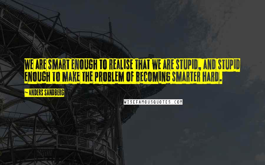 Anders Sandberg Quotes: We are smart enough to realise that we are stupid, and stupid enough to make the problem of becoming smarter hard.