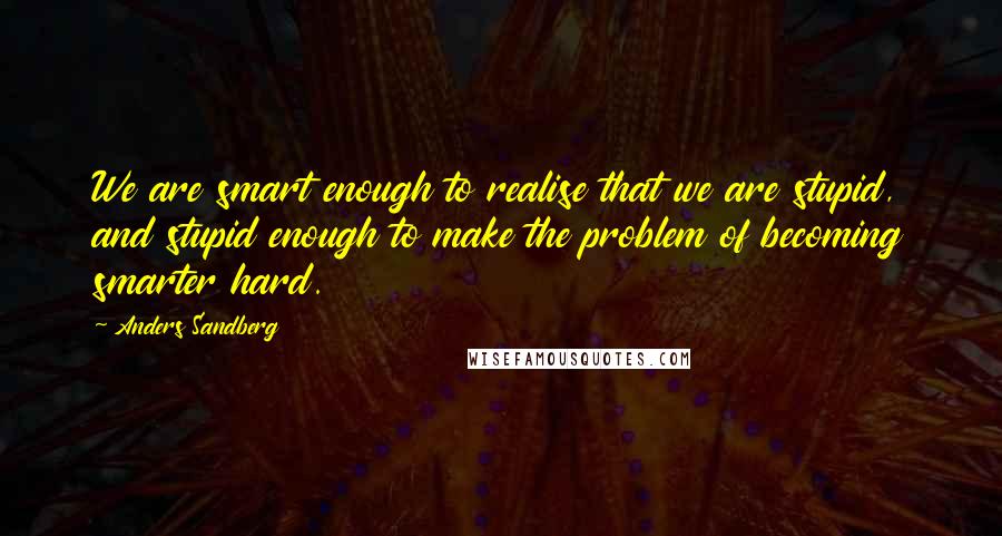 Anders Sandberg Quotes: We are smart enough to realise that we are stupid, and stupid enough to make the problem of becoming smarter hard.