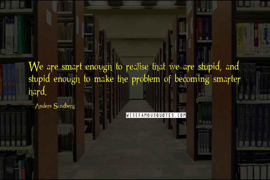 Anders Sandberg Quotes: We are smart enough to realise that we are stupid, and stupid enough to make the problem of becoming smarter hard.