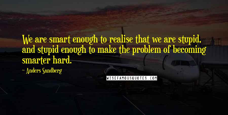 Anders Sandberg Quotes: We are smart enough to realise that we are stupid, and stupid enough to make the problem of becoming smarter hard.