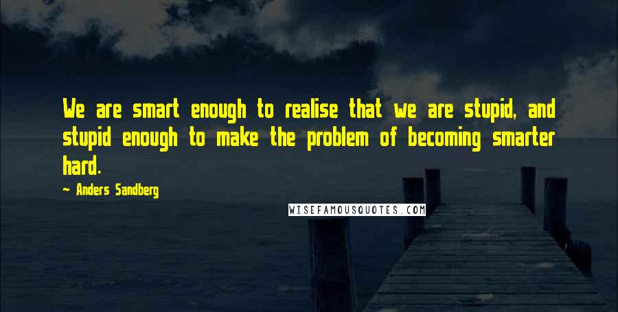 Anders Sandberg Quotes: We are smart enough to realise that we are stupid, and stupid enough to make the problem of becoming smarter hard.