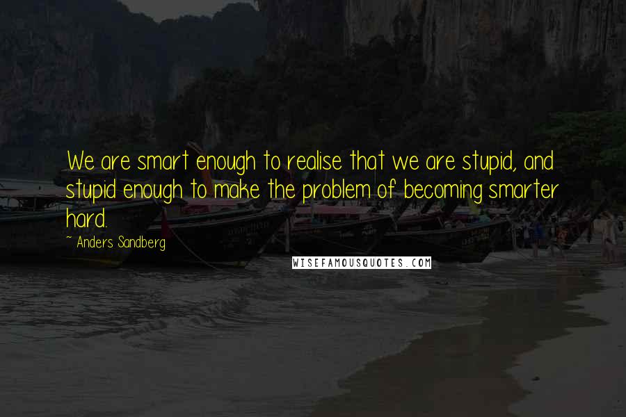 Anders Sandberg Quotes: We are smart enough to realise that we are stupid, and stupid enough to make the problem of becoming smarter hard.