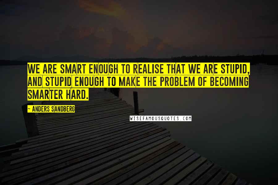 Anders Sandberg Quotes: We are smart enough to realise that we are stupid, and stupid enough to make the problem of becoming smarter hard.