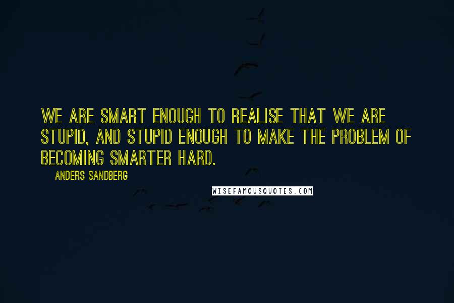 Anders Sandberg Quotes: We are smart enough to realise that we are stupid, and stupid enough to make the problem of becoming smarter hard.