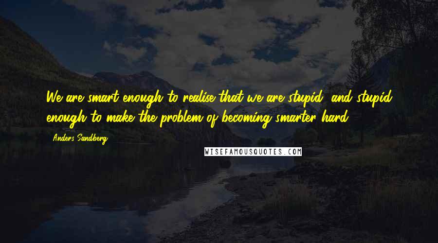 Anders Sandberg Quotes: We are smart enough to realise that we are stupid, and stupid enough to make the problem of becoming smarter hard.