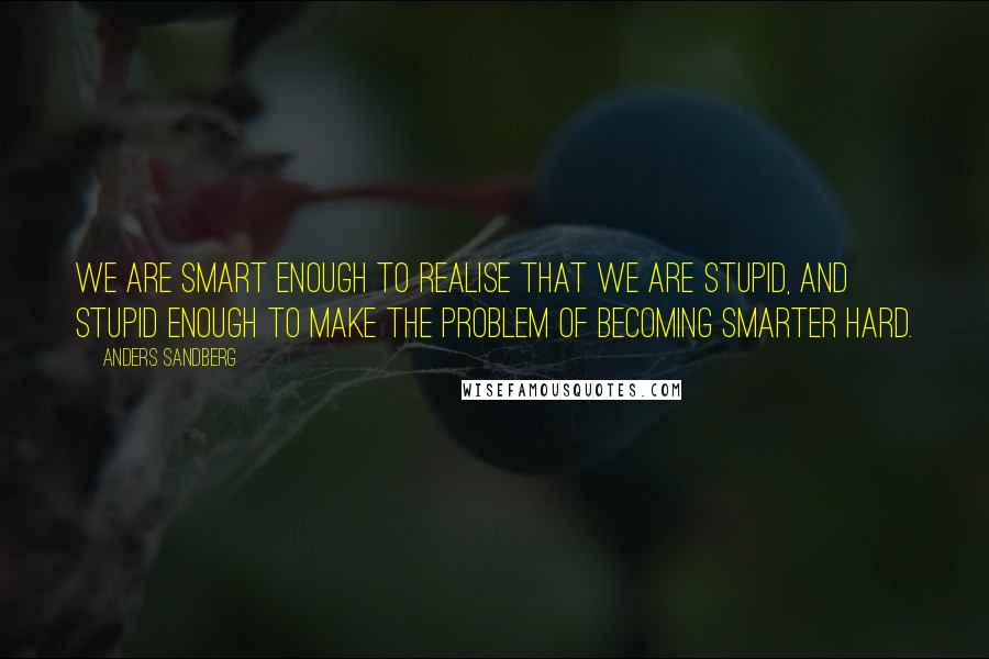 Anders Sandberg Quotes: We are smart enough to realise that we are stupid, and stupid enough to make the problem of becoming smarter hard.