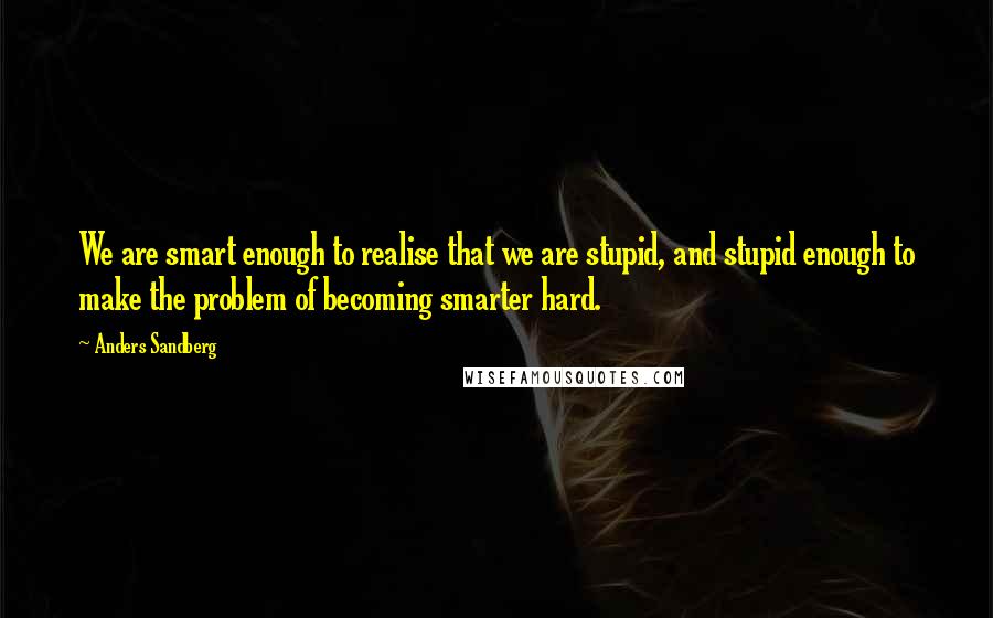 Anders Sandberg Quotes: We are smart enough to realise that we are stupid, and stupid enough to make the problem of becoming smarter hard.