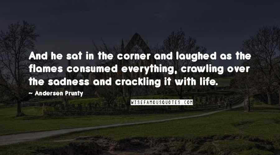Andersen Prunty Quotes: And he sat in the corner and laughed as the flames consumed everything, crawling over the sadness and crackling it with life.