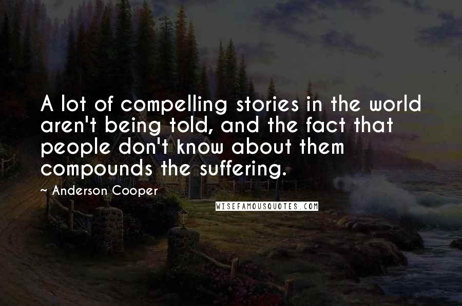 Anderson Cooper Quotes: A lot of compelling stories in the world aren't being told, and the fact that people don't know about them compounds the suffering.