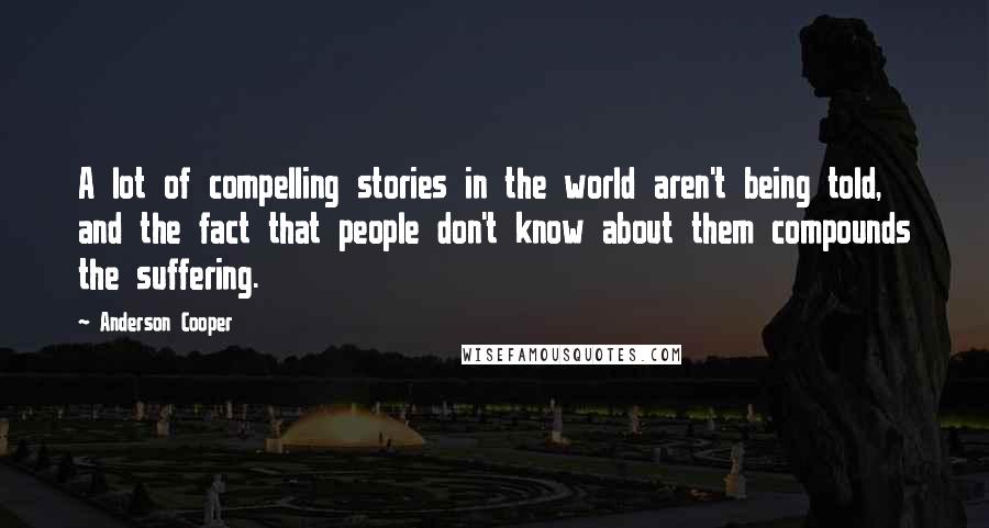 Anderson Cooper Quotes: A lot of compelling stories in the world aren't being told, and the fact that people don't know about them compounds the suffering.