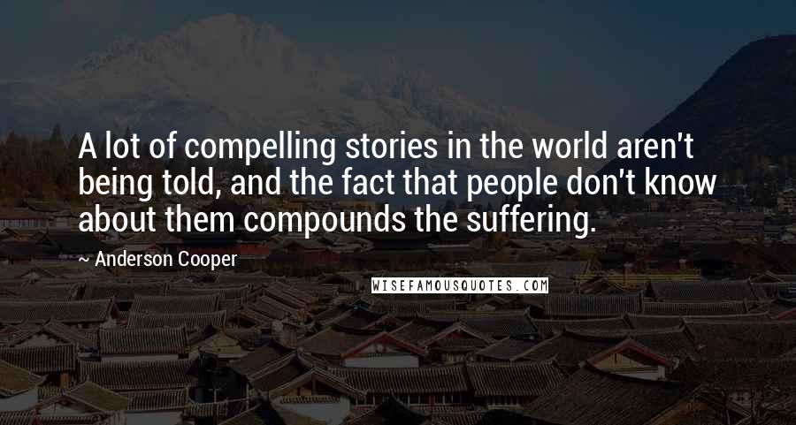 Anderson Cooper Quotes: A lot of compelling stories in the world aren't being told, and the fact that people don't know about them compounds the suffering.