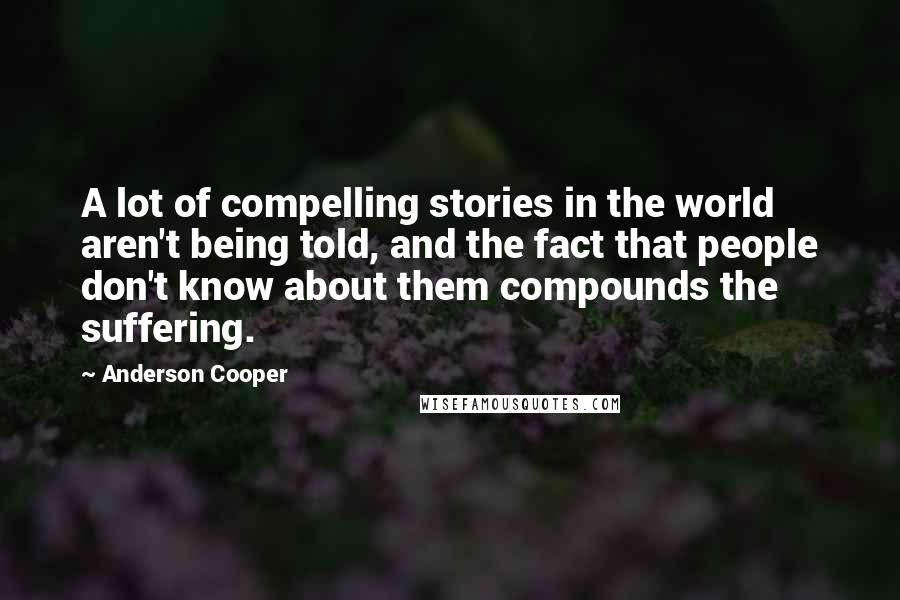 Anderson Cooper Quotes: A lot of compelling stories in the world aren't being told, and the fact that people don't know about them compounds the suffering.