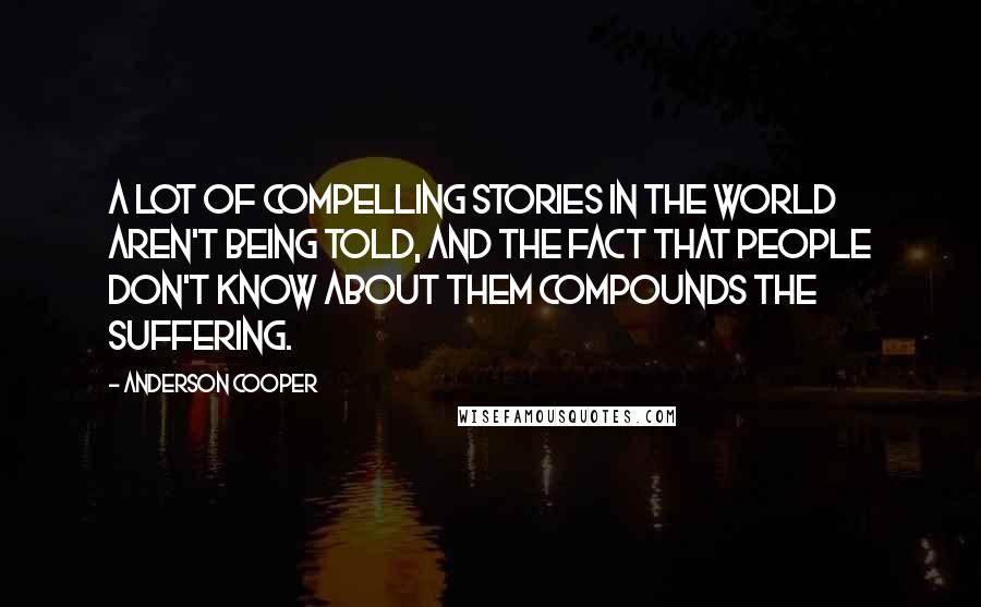 Anderson Cooper Quotes: A lot of compelling stories in the world aren't being told, and the fact that people don't know about them compounds the suffering.