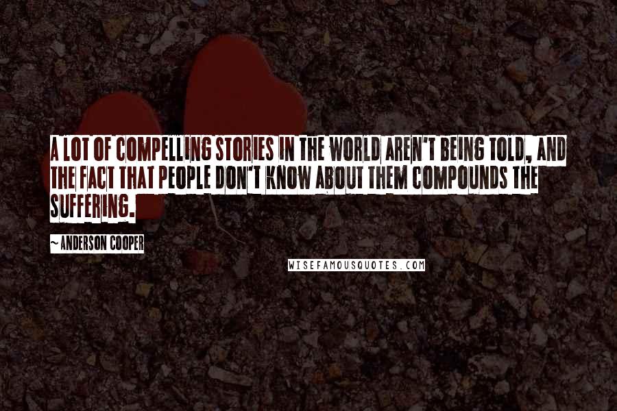 Anderson Cooper Quotes: A lot of compelling stories in the world aren't being told, and the fact that people don't know about them compounds the suffering.