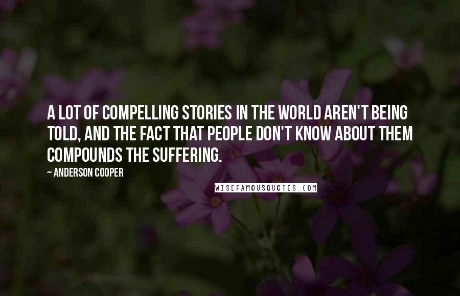 Anderson Cooper Quotes: A lot of compelling stories in the world aren't being told, and the fact that people don't know about them compounds the suffering.