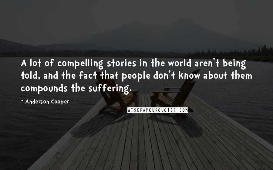 Anderson Cooper Quotes: A lot of compelling stories in the world aren't being told, and the fact that people don't know about them compounds the suffering.