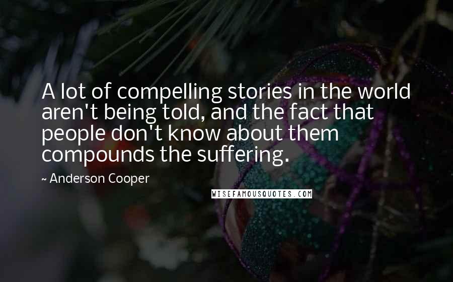 Anderson Cooper Quotes: A lot of compelling stories in the world aren't being told, and the fact that people don't know about them compounds the suffering.