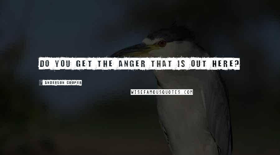 Anderson Cooper Quotes: Do you get the anger that is out here?