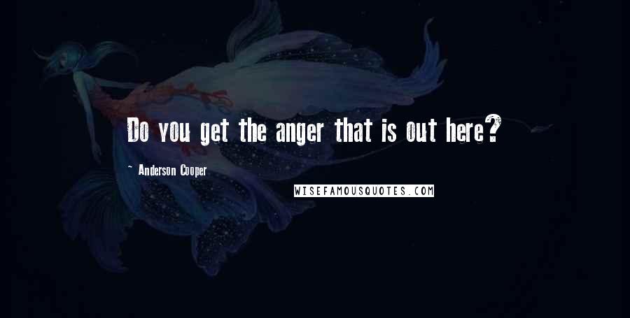 Anderson Cooper Quotes: Do you get the anger that is out here?