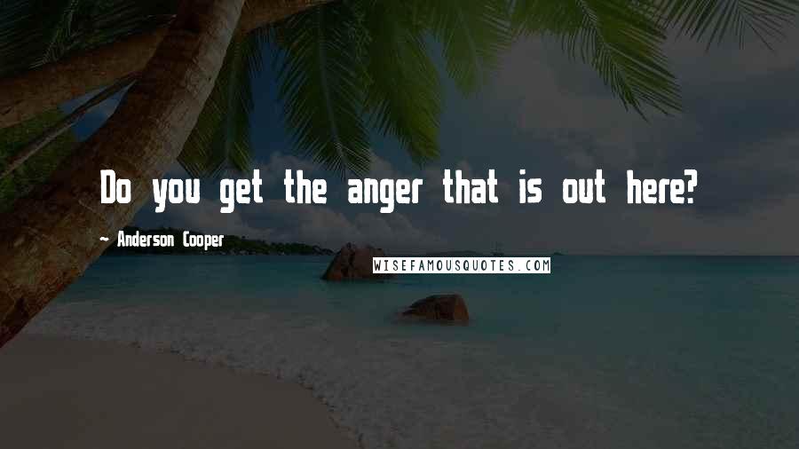 Anderson Cooper Quotes: Do you get the anger that is out here?