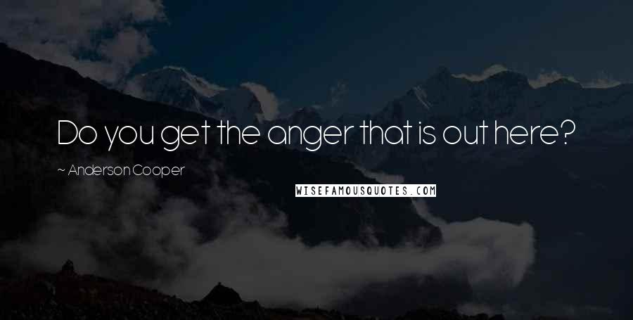 Anderson Cooper Quotes: Do you get the anger that is out here?