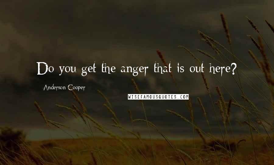 Anderson Cooper Quotes: Do you get the anger that is out here?