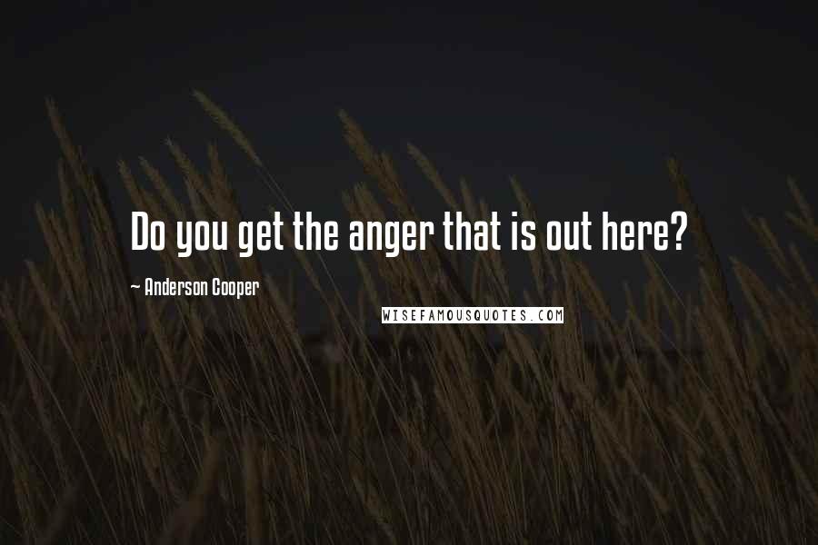 Anderson Cooper Quotes: Do you get the anger that is out here?