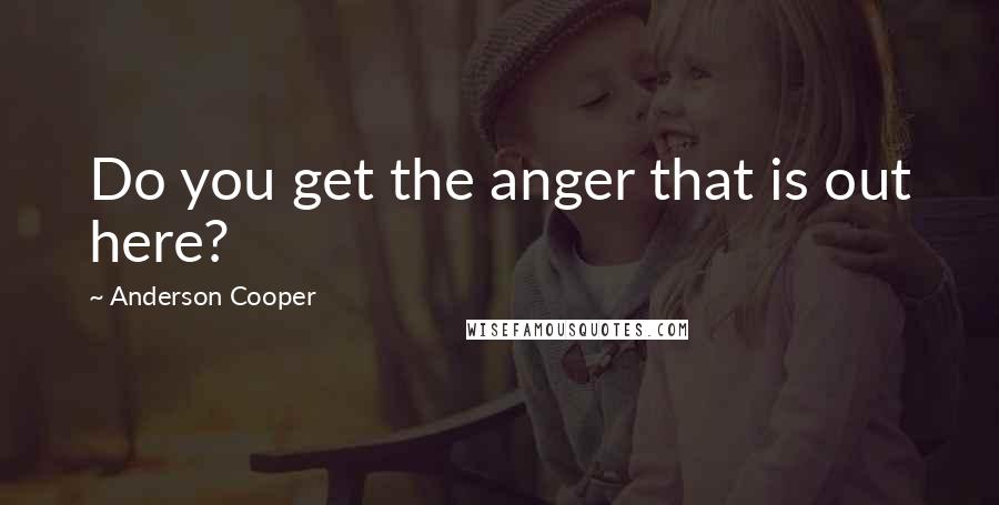 Anderson Cooper Quotes: Do you get the anger that is out here?