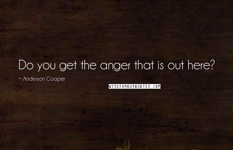 Anderson Cooper Quotes: Do you get the anger that is out here?