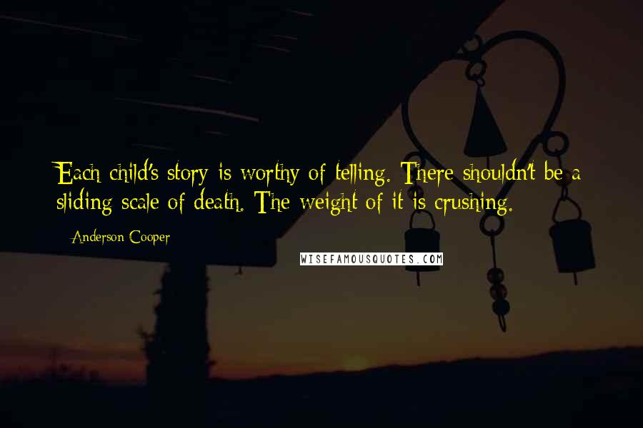 Anderson Cooper Quotes: Each child's story is worthy of telling. There shouldn't be a sliding scale of death. The weight of it is crushing.