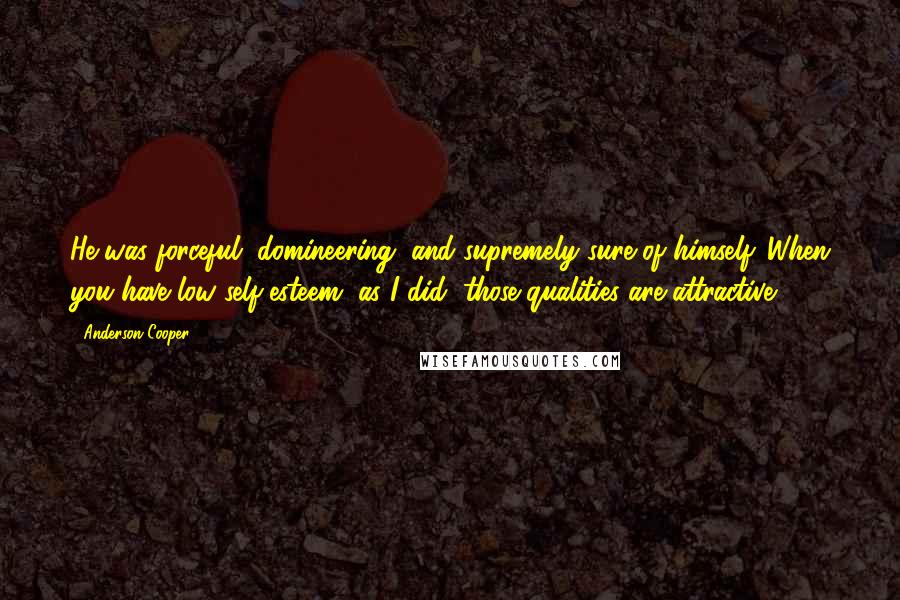 Anderson Cooper Quotes: He was forceful, domineering, and supremely sure of himself. When you have low self-esteem, as I did, those qualities are attractive.