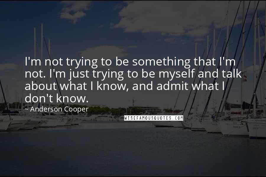 Anderson Cooper Quotes: I'm not trying to be something that I'm not. I'm just trying to be myself and talk about what I know, and admit what I don't know.