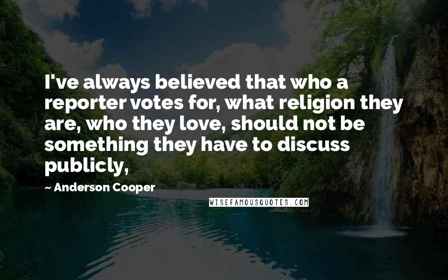 Anderson Cooper Quotes: I've always believed that who a reporter votes for, what religion they are, who they love, should not be something they have to discuss publicly,