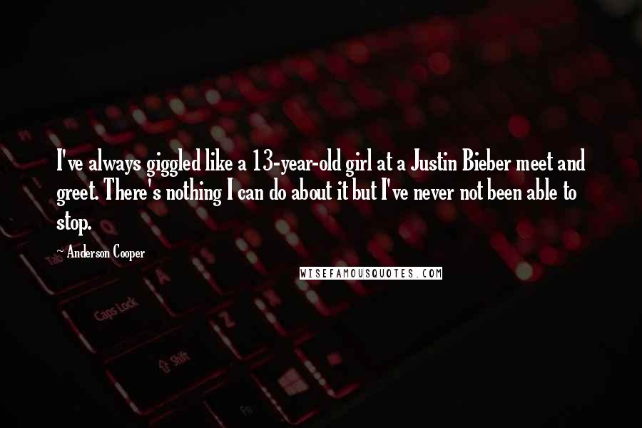 Anderson Cooper Quotes: I've always giggled like a 13-year-old girl at a Justin Bieber meet and greet. There's nothing I can do about it but I've never not been able to stop.