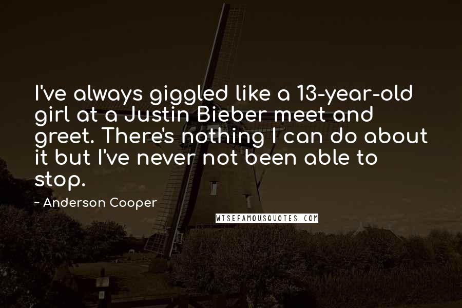 Anderson Cooper Quotes: I've always giggled like a 13-year-old girl at a Justin Bieber meet and greet. There's nothing I can do about it but I've never not been able to stop.