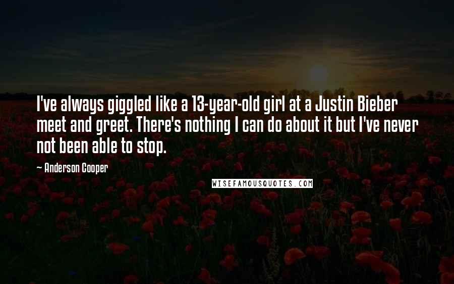 Anderson Cooper Quotes: I've always giggled like a 13-year-old girl at a Justin Bieber meet and greet. There's nothing I can do about it but I've never not been able to stop.