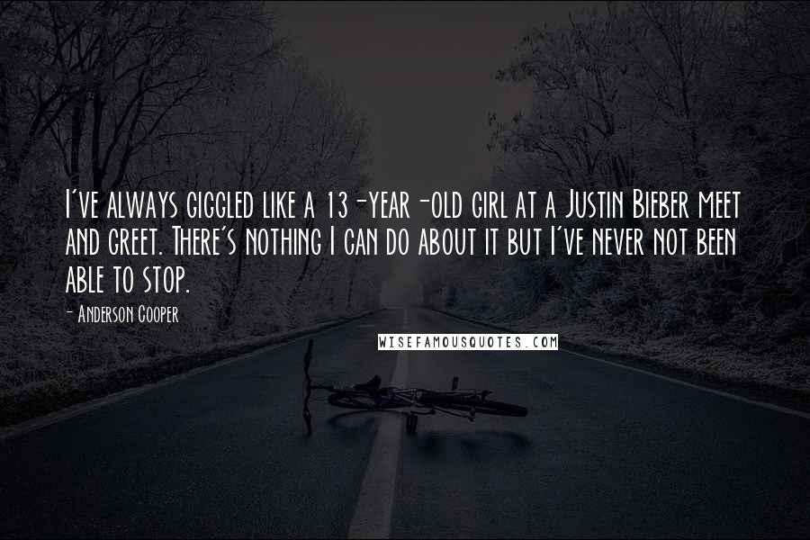 Anderson Cooper Quotes: I've always giggled like a 13-year-old girl at a Justin Bieber meet and greet. There's nothing I can do about it but I've never not been able to stop.