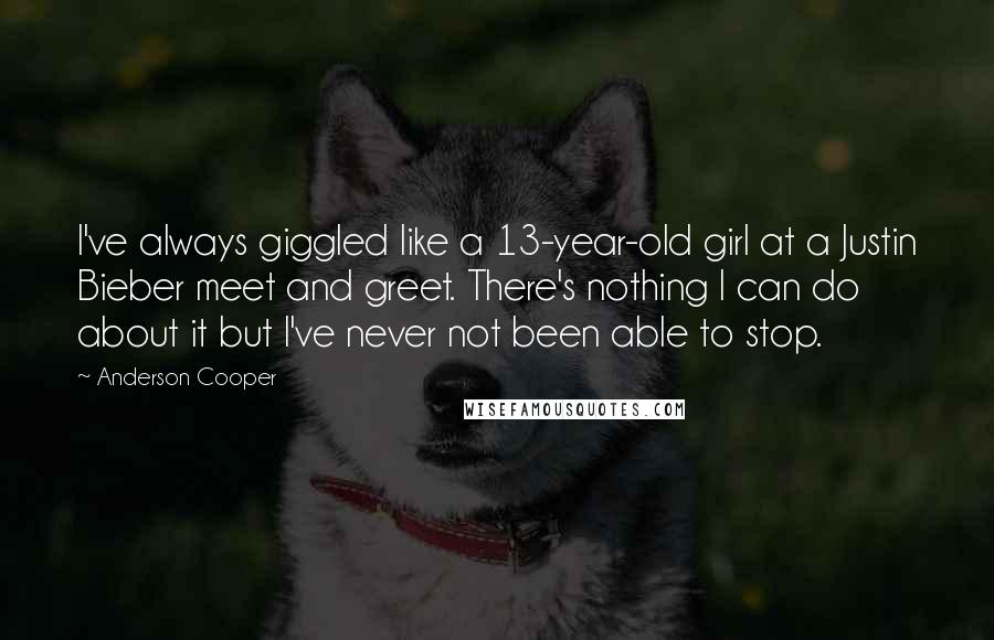 Anderson Cooper Quotes: I've always giggled like a 13-year-old girl at a Justin Bieber meet and greet. There's nothing I can do about it but I've never not been able to stop.