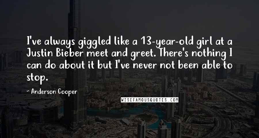 Anderson Cooper Quotes: I've always giggled like a 13-year-old girl at a Justin Bieber meet and greet. There's nothing I can do about it but I've never not been able to stop.