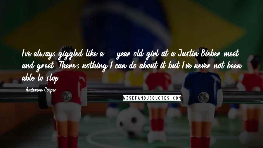 Anderson Cooper Quotes: I've always giggled like a 13-year-old girl at a Justin Bieber meet and greet. There's nothing I can do about it but I've never not been able to stop.