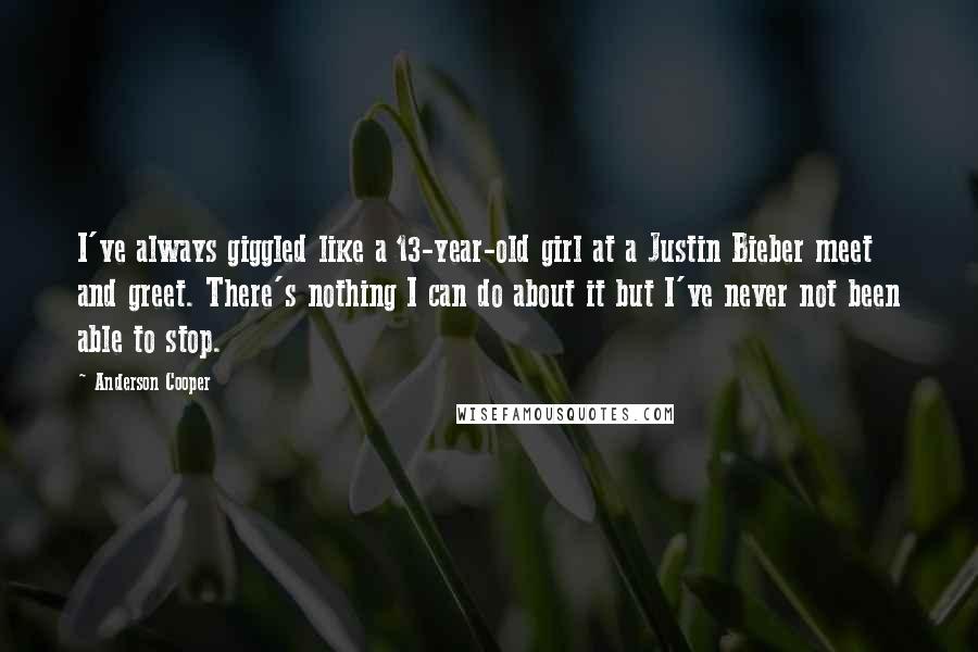 Anderson Cooper Quotes: I've always giggled like a 13-year-old girl at a Justin Bieber meet and greet. There's nothing I can do about it but I've never not been able to stop.