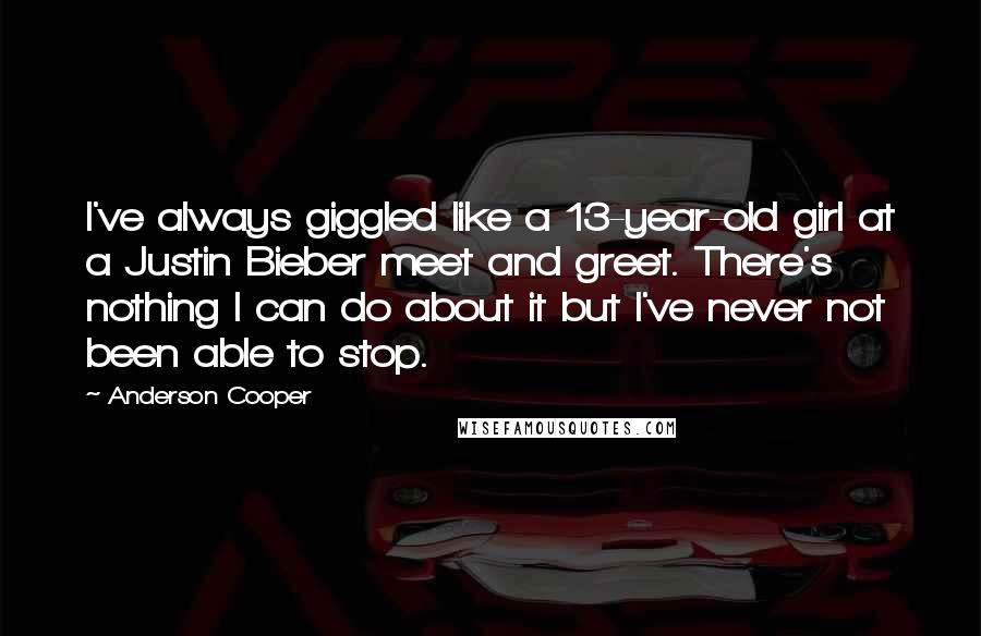 Anderson Cooper Quotes: I've always giggled like a 13-year-old girl at a Justin Bieber meet and greet. There's nothing I can do about it but I've never not been able to stop.