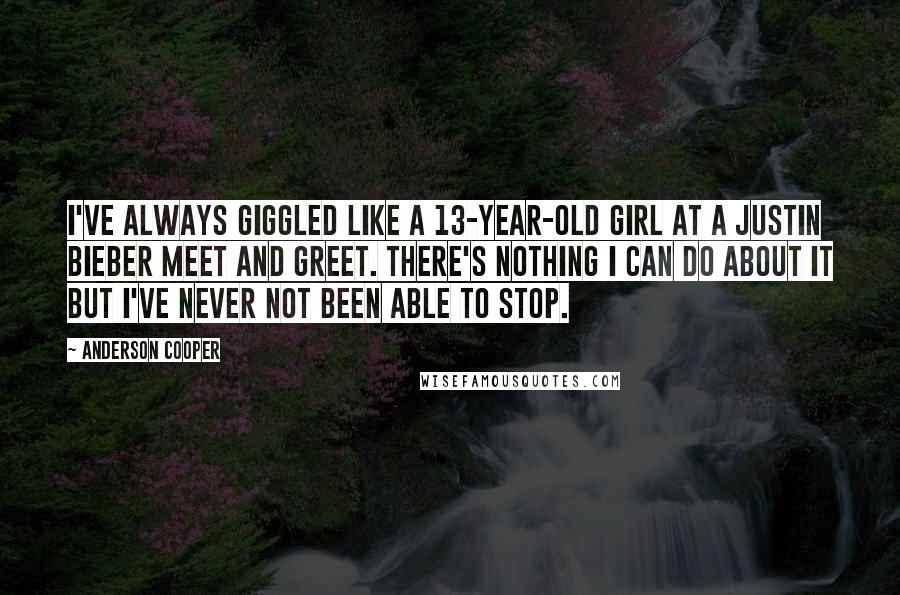 Anderson Cooper Quotes: I've always giggled like a 13-year-old girl at a Justin Bieber meet and greet. There's nothing I can do about it but I've never not been able to stop.